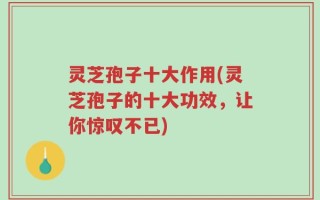 灵芝孢子十大作用(灵芝孢子的十大功效，让你惊叹不已)