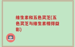 维生素和五色灵芝(五色灵芝与维生素相得益彰)