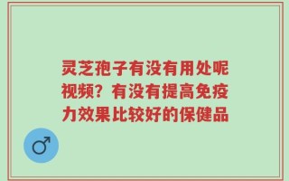 灵芝孢子有没有用处呢视频？有没有提高免疫力效果比较好的保健品