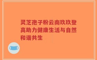 灵芝孢子粉云南玖玖登高助力健康生活与自然和谐共生