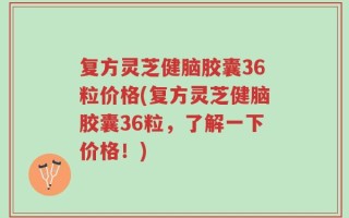 复方灵芝健脑胶囊36粒价格(复方灵芝健脑胶囊36粒，了解一下价格！)
