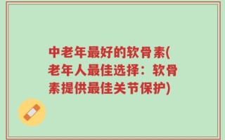 中老年最好的软骨素(老年人最佳选择：软骨素提供最佳关节保护)