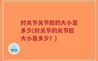肘关节关节腔的大小是多少(肘关节的关节腔大小是多少？)