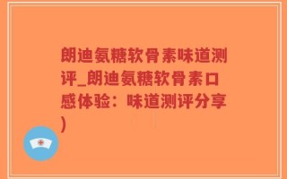 朗迪氨糖软骨素味道测评_朗迪氨糖软骨素口感体验：味道测评分享)