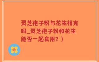 灵芝孢子粉与花生相克吗_灵芝孢子粉和花生能否一起食用？)