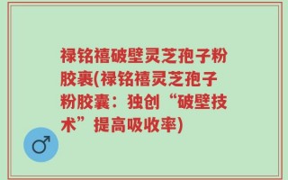 禄铭禧破壁灵芝孢子粉胶裹(禄铭禧灵芝孢子粉胶囊：独创“破壁技术”提高吸收率)