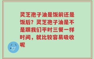 灵芝孢子油是饭前还是饭后？灵芝孢子油是不是跟我们平时三餐一样时间，就比较容易吸收呢