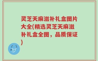 灵芝天麻滋补礼盒图片大全(精选灵芝天麻滋补礼盒全图，品质保证)