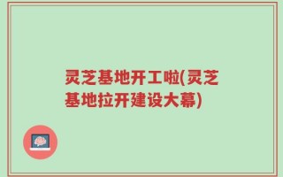 灵芝基地开工啦(灵芝基地拉开建设大幕)