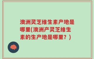 澳洲灵芝维生素产地是哪里(澳洲产灵芝维生素的生产地是哪里？)
