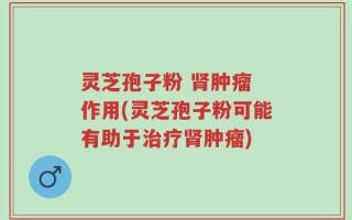 灵芝孢子粉 肾肿瘤 作用(灵芝孢子粉可能有助于治疗肾肿瘤)