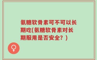 氨糖软骨素可不可以长期吃(氨糖软骨素对长期服用是否安全？)