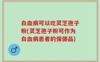 白血病可以吃灵芝孢子粉(灵芝孢子粉可作为白血病患者的保健品)