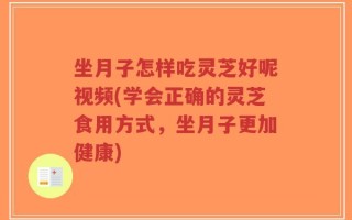坐月子怎样吃灵芝好呢视频(学会正确的灵芝食用方式，坐月子更加健康)
