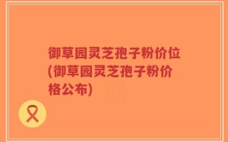 御草园灵芝孢子粉价位(御草园灵芝孢子粉价格公布)