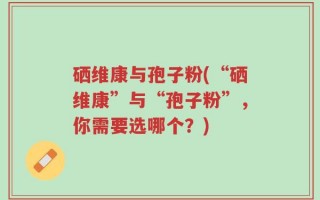 硒维康与孢子粉(“硒维康”与“孢子粉”，你需要选哪个？)