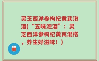 灵芝西洋参枸杞黄芪泡酒(“五味泡酒”：灵芝西洋参枸杞黄芪混搭，养生好滋味！)