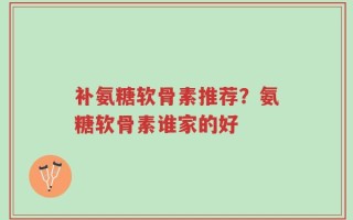 补氨糖软骨素推荐？氨糖软骨素谁家的好