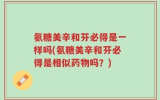 氨糖美辛和芬必得是一样吗(氨糖美辛和芬必得是相似药物吗？)