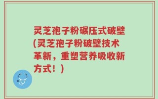 灵芝孢子粉碾压式破壁(灵芝孢子粉破壁技术革新，重塑营养吸收新方式！)