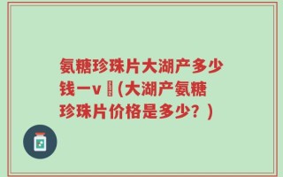 氨糖珍珠片大湖产多少钱一v硑(大湖产氨糖珍珠片价格是多少？)