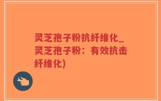 灵芝孢子粉抗纤维化_灵芝孢子粉：有效抗击纤维化)