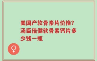 美国产软骨素片价格？汤臣倍健软骨素钙片多少钱一瓶