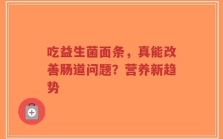吃益生菌面条，真能改善肠道问题？营养新趋势