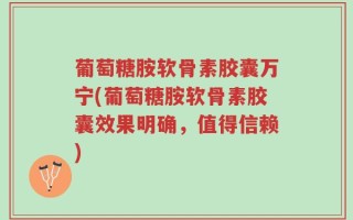 葡萄糖胺软骨素胶囊万宁(葡萄糖胺软骨素胶囊效果明确，值得信赖)
