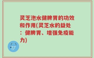 灵芝泡水健脾胃的功效和作用(灵芝水的益处：健脾胃、增强免疫能力)