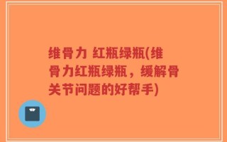 维骨力 红瓶绿瓶(维骨力红瓶绿瓶，缓解骨关节问题的好帮手)