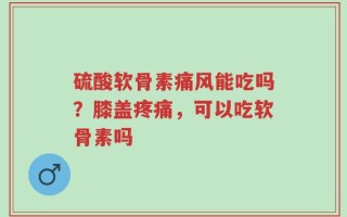硫酸软骨素痛风能吃吗？膝盖疼痛，可以吃软骨素吗