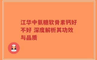 江华中氨糖软骨素钙好不好 深度解析其功效与品质