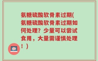 氨糖硫酸软骨素过期(氨糖硫酸软骨素过期如何处理？少量可以尝试食用，大量需谨慎处理！)