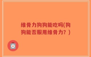维骨力狗狗能吃吗(狗狗能否服用维骨力？)