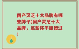 国产灵芝十大品牌有哪些牌子(国产灵芝十大品牌，这些你不能错过！