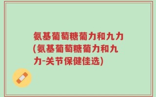 氨基葡萄糖葡力和九力(氨基葡萄糖葡力和九力-关节保健佳选)