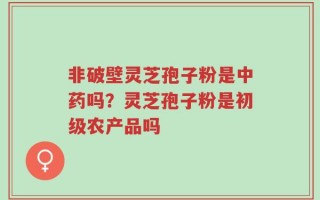 非破壁灵芝孢子粉是中药吗？灵芝孢子粉是初级农产品吗