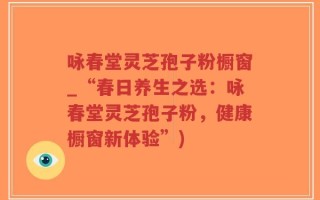 咏春堂灵芝孢子粉橱窗_“春日养生之选：咏春堂灵芝孢子粉，健康橱窗新体验”)