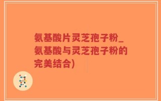 氨基酸片灵芝孢子粉_氨基酸与灵芝孢子粉的完美结合)