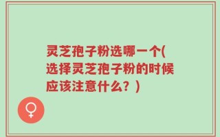灵芝孢子粉选哪一个(选择灵芝孢子粉的时候应该注意什么？)