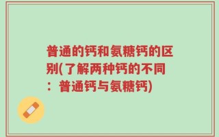 普通的钙和氨糖钙的区别(了解两种钙的不同：普通钙与氨糖钙)