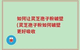 如何让灵芝孢子粉破壁(灵芝孢子粉如何破壁更好吸收