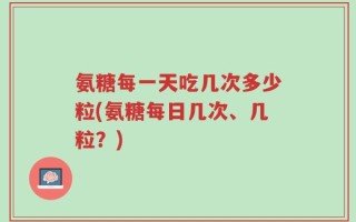 氨糖每一天吃几次多少粒(氨糖每日几次、几粒？)