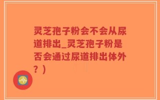 灵芝孢子粉会不会从尿道排出_灵芝孢子粉是否会通过尿道排出体外？)