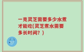 一克灵芝需要多少水煮才能吃(灵芝煮水需要多长时间？)