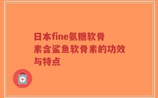 日本fine氨糖软骨素含鲨鱼软骨素的功效与特点