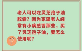 老人可以吃灵芝孢子油胶囊？因为家里老人经常有小病感冒那些，买了灵芝孢子油，要怎么使用呢？