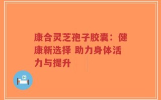 康合灵芝孢子胶囊：健康新选择 助力身体活力与提升