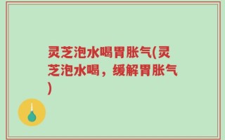 灵芝泡水喝胃胀气(灵芝泡水喝，缓解胃胀气)